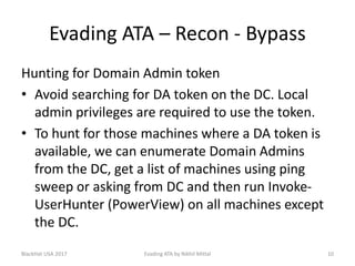 Evading ATA – Recon - Bypass
Hunting for Domain Admin token
• Avoid searching for DA token on the DC. Local
admin privileges are required to use the token.
• To hunt for those machines where a DA token is
available, we can enumerate Domain Admins
from the DC, get a list of machines using ping
sweep or asking from DC and then run Invoke-
UserHunter (PowerView) on all machines except
the DC.
BlackHat USA 2017 Evading ATA by Nikhil Mittal 10
 