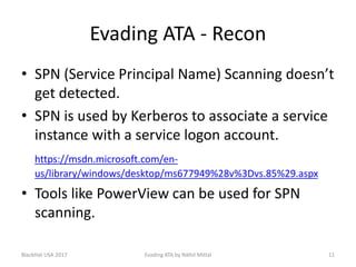 Evading ATA - Recon
• SPN (Service Principal Name) Scanning doesn’t
get detected.
• SPN is used by Kerberos to associate a service
instance with a service logon account.
https://msdn.microsoft.com/en-
us/library/windows/desktop/ms677949%28v%3Dvs.85%29.aspx
• Tools like PowerView can be used for SPN
scanning.
BlackHat USA 2017 11Evading ATA by Nikhil Mittal
 