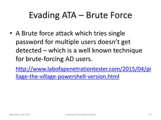 Evading ATA – Brute Force
• A Brute force attack which tries single
password for multiple users doesn’t get
detected – which is a well known technique
for brute-forcing AD users.
http://www.labofapenetrationtester.com/2015/04/pi
llage-the-village-powershell-version.html
BlackHat USA 2017 13Evading ATA by Nikhil Mittal
 