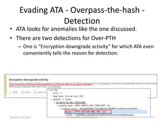 Evading ATA - Overpass-the-hash -
Detection
• ATA looks for anomalies like the one discussed.
• There are two detections for Over-PTH
– One is “Encryption downgrade activity” for which ATA even
conveniently tells the reason for detection.
BlackHat USA 2017 17Evading ATA by Nikhil Mittal
 