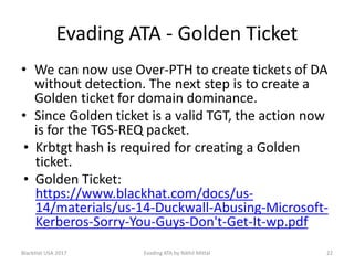 Evading ATA - Golden Ticket
• We can now use Over-PTH to create tickets of DA
without detection. The next step is to create a
Golden ticket for domain dominance.
• Since Golden ticket is a valid TGT, the action now
is for the TGS-REQ packet.
• Krbtgt hash is required for creating a Golden
ticket.
• Golden Ticket:
https://www.blackhat.com/docs/us-
14/materials/us-14-Duckwall-Abusing-Microsoft-
Kerberos-Sorry-You-Guys-Don't-Get-It-wp.pdf
BlackHat USA 2017 22Evading ATA by Nikhil Mittal
 