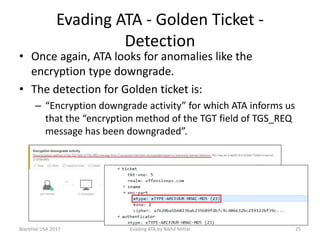 Evading ATA - Golden Ticket -
Detection
• Once again, ATA looks for anomalies like the
encryption type downgrade.
• The detection for Golden ticket is:
– “Encryption downgrade activity” for which ATA informs us
that the “encryption method of the TGT field of TGS_REQ
message has been downgraded”.
BlackHat USA 2017 25Evading ATA by Nikhil Mittal
 