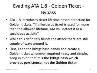Evading ATA 1.8 - Golden Ticket -
Bypass
• ATA 1.8 introduces ticket lifetime based detection for
Golden tickets. “If a Kerberos ticket is used for more
than the allowed lifetime, ATA will detect it as a
suspicious activity”.
• While this definitely blunts the attack there are still
couple of ways around it.
• First, Keep the krbtgt hash handy and create a
Golden ticket whenever required –easy and simple.
Keep in mind that it is the krbtgt hash which
provides persistence, not the Golden ticket.
BlackHat USA 2017 29Evading ATA by Nikhil Mittal
 