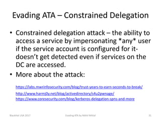 Evading ATA – Constrained Delegation
• Constrained delegation attack – the ability to
access a service by impersonating *any* user
if the service account is configured for it-
doesn’t get detected even if services on the
DC are accessed.
• More about the attack:
https://labs.mwrinfosecurity.com/blog/trust-years-to-earn-seconds-to-break/
http://www.harmj0y.net/blog/activedirectory/s4u2pwnage/
https://www.coresecurity.com/blog/kerberos-delegation-spns-and-more
BlackHat USA 2017 31Evading ATA by Nikhil Mittal
 