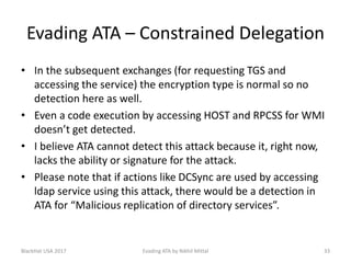 Evading ATA – Constrained Delegation
• In the subsequent exchanges (for requesting TGS and
accessing the service) the encryption type is normal so no
detection here as well.
• Even a code execution by accessing HOST and RPCSS for WMI
doesn’t get detected.
• I believe ATA cannot detect this attack because it, right now,
lacks the ability or signature for the attack.
• Please note that if actions like DCSync are used by accessing
ldap service using this attack, there would be a detection in
ATA for “Malicious replication of directory services”.
BlackHat USA 2017 33Evading ATA by Nikhil Mittal
 