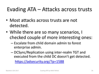 Evading ATA – Attacks across trusts
• Most attacks across trusts are not
detected.
• While there are so many scenarios, I
checked couple of more interesting ones:
– Escalate from child domain admin to forest
enterprise admin.
– DCSync/Replication using inter-realm TGT and
executed from the child DC doesn’t get detected.
https://adsecurity.org/?p=1588
BlackHat USA 2017 34Evading ATA by Nikhil Mittal
 