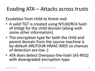 Evading ATA – Attacks across trusts
Escalation from child to forest root
• A valid TGT is created using NTLM/RC4 hash
of krbtgt for the child domain (along with
some other information).
• The encryption type for both the child and
parent domain from the source machine is
by-default ARCFOUR-HMAC-MD5 so chances
of detection are low :)
• ATA does detect Overpass-the-hash (AS-REQ)
with downgraded encryption type.
BlackHat USA 2017 35Evading ATA by Nikhil Mittal
 