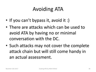 Avoiding ATA
• If you can’t bypass it, avoid it :)
• There are attacks which can be used to
avoid ATA by having no or minimal
conversation with the DC.
• Such attacks may not cover the complete
attack chain but will still come handy in
an actual assessment.
BlackHat USA 2017 38Evading ATA by Nikhil Mittal
 