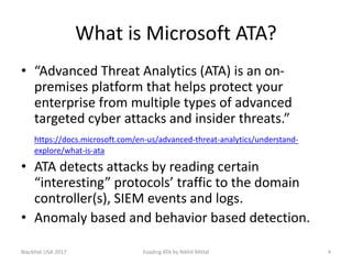 What is Microsoft ATA?
• “Advanced Threat Analytics (ATA) is an on-
premises platform that helps protect your
enterprise from multiple types of advanced
targeted cyber attacks and insider threats.”
https://docs.microsoft.com/en-us/advanced-threat-analytics/understand-
explore/what-is-ata
• ATA detects attacks by reading certain
“interesting” protocols’ traffic to the domain
controller(s), SIEM events and logs.
• Anomaly based and behavior based detection.
BlackHat USA 2017 4Evading ATA by Nikhil Mittal
 