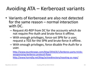 Avoiding ATA – Kerberoast variants
• Variants of Kerberoast are also not detected
for the same reason – normal interaction
with DC.
– Request AS-REP from DC for the accounts which do
not require Pre-Auth and brute-force it offline.
– With enough privileges, force-set SPN for a user,
request a TGS for the SPN and brute-force it offline.
– With enough privileges, force disable Pre-Auth for a
user.
http://www.exumbraops.com/blog/2016/6/1/kerberos-party-tricks-
weaponizing-kerberos-protocol-flaws
http://www.harmj0y.net/blog/activedirectory/roasting-as-reps/
BlackHat USA 2017 43Evading ATA by Nikhil Mittal
 