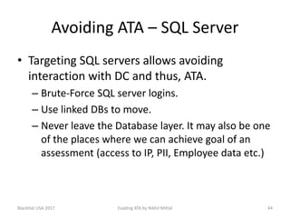 Avoiding ATA – SQL Server
• Targeting SQL servers allows avoiding
interaction with DC and thus, ATA.
– Brute-Force SQL server logins.
– Use linked DBs to move.
– Never leave the Database layer. It may also be one
of the places where we can achieve goal of an
assessment (access to IP, PII, Employee data etc.)
BlackHat USA 2017 44Evading ATA by Nikhil Mittal
 