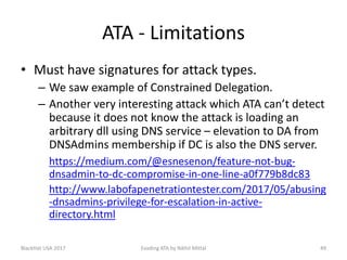 ATA - Limitations
• Must have signatures for attack types.
– We saw example of Constrained Delegation.
– Another very interesting attack which ATA can’t detect
because it does not know the attack is loading an
arbitrary dll using DNS service – elevation to DA from
DNSAdmins membership if DC is also the DNS server.
https://medium.com/@esnesenon/feature-not-bug-
dnsadmin-to-dc-compromise-in-one-line-a0f779b8dc83
http://www.labofapenetrationtester.com/2017/05/abusing
-dnsadmins-privilege-for-escalation-in-active-
directory.html
BlackHat USA 2017 49Evading ATA by Nikhil Mittal
 