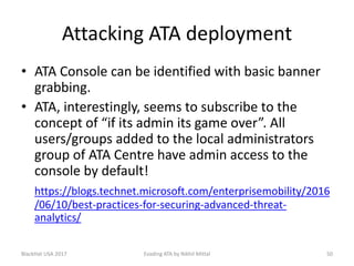 Attacking ATA deployment
• ATA Console can be identified with basic banner
grabbing.
• ATA, interestingly, seems to subscribe to the
concept of “if its admin its game over”. All
users/groups added to the local administrators
group of ATA Centre have admin access to the
console by default!
https://blogs.technet.microsoft.com/enterprisemobility/2016
/06/10/best-practices-for-securing-advanced-threat-
analytics/
BlackHat USA 2017 50Evading ATA by Nikhil Mittal
 