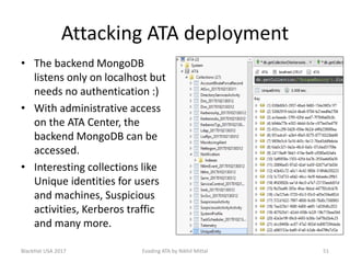 Attacking ATA deployment
• The backend MongoDB
listens only on localhost but
needs no authentication :)
• With administrative access
on the ATA Center, the
backend MongoDB can be
accessed.
• Interesting collections like
Unique identities for users
and machines, Suspicious
activities, Kerberos traffic
and many more.
BlackHat USA 2017 51Evading ATA by Nikhil Mittal
 