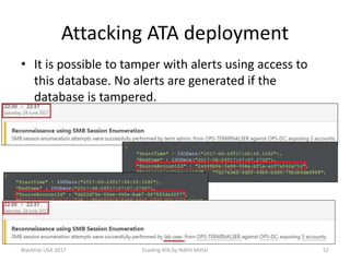 Attacking ATA deployment
• It is possible to tamper with alerts using access to
this database. No alerts are generated if the
database is tampered.
BlackHat USA 2017 52Evading ATA by Nikhil Mittal
 