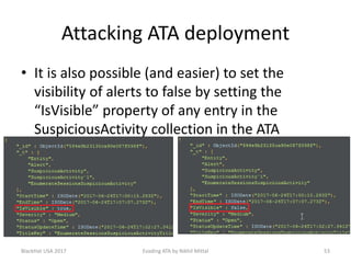 Attacking ATA deployment
• It is also possible (and easier) to set the
visibility of alerts to false by setting the
“IsVisible” property of any entry in the
SuspiciousActivity collection in the ATA
database.
BlackHat USA 2017 53Evading ATA by Nikhil Mittal
 