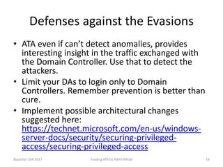 Defenses against the Evasions
• ATA even if can’t detect anomalies, provides
interesting insight in the traffic exchanged with
the Domain Controller. Use that to detect the
attackers.
• Limit your DAs to login only to Domain
Controllers. Remember prevention is better than
cure.
• Implement possible architectural changes
suggested here:
https://technet.microsoft.com/en-us/windows-
server-docs/security/securing-privileged-
access/securing-privileged-access
BlackHat USA 2017 54Evading ATA by Nikhil Mittal
 