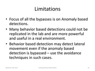 Limitations
• Focus of all the bypasses is on Anomaly based
detections.
• Many behavior based detections could not be
replicated in the lab and are more powerful
and useful in a real environment.
• Behavior based detection may detect lateral
movement even if the anomaly based
detection is bypassed – use the avoidance
techniques in such cases.
BlackHat USA 2017 Evading ATA by Nikhil Mittal 56
 