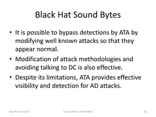 Black Hat Sound Bytes
• It is possible to bypass detections by ATA by
modifying well known attacks so that they
appear normal.
• Modification of attack methodologies and
avoiding talking to DC is also effective.
• Despite its limitations, ATA provides effective
visibility and detection for AD attacks.
BlackHat USA 2017 58Evading ATA by Nikhil Mittal
 