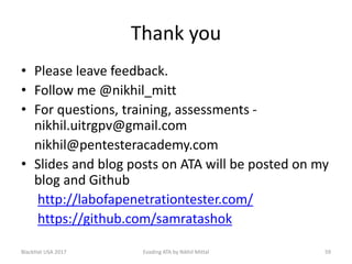 Thank you
• Please leave feedback.
• Follow me @nikhil_mitt
• For questions, training, assessments -
nikhil.uitrgpv@gmail.com
nikhil@pentesteracademy.com
• Slides and blog posts on ATA will be posted on my
blog and Github
http://labofapenetrationtester.com/
https://github.com/samratashok
BlackHat USA 2017 Evading ATA by Nikhil Mittal 59
 