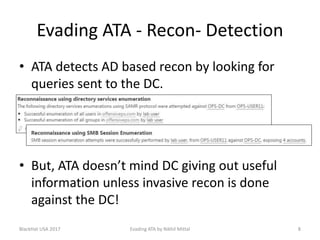 Evading ATA - Recon- Detection
• ATA detects AD based recon by looking for
queries sent to the DC.
• But, ATA doesn’t mind DC giving out useful
information unless invasive recon is done
against the DC!
BlackHat USA 2017 Evading ATA by Nikhil Mittal 8
 