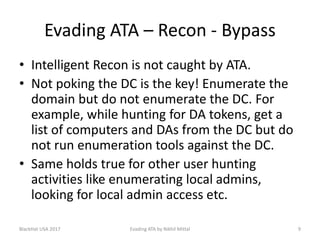 Evading ATA – Recon - Bypass
• Intelligent Recon is not caught by ATA.
• Not poking the DC is the key! Enumerate the
domain but do not enumerate the DC. For
example, while hunting for DA tokens, get a
list of computers and DAs from the DC but do
not run enumeration tools against the DC.
• Same holds true for other user hunting
activities like enumerating local admins,
looking for local admin access etc.
BlackHat USA 2017 Evading ATA by Nikhil Mittal 9
 