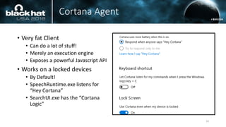 Cortana Agent
• Very fat Client
• Can do a lot of stuff!
• Merely an execution engine
• Exposes a powerful Javascript API
• Works on a locked devices
• By Default!
• SpeechRuntime.exe listens for
“Hey Cortana”
• SearchUI.exe has the “Cortana
Logic”
10
 