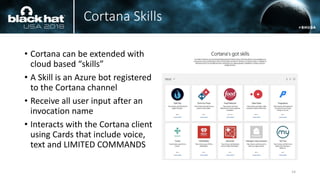 Cortana Skills
• Cortana can be extended with
cloud based “skills”
• A Skill is an Azure bot registered
to the Cortana channel
• Receive all user input after an
invocation name
• Interacts with the Cortana client
using Cards that include voice,
text and LIMITED COMMANDS
14
 