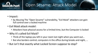 Open Sesame: Attack Model
• Impact:
• by Abusing The “Open Sesame” vulnerability, “Evil Maid” attackers can gain
full control over a locked machine
• Evil Maid attack model:
• Attackers have physical access for a limited time, but the Computer is locked
• Why it’s called Evil Maid?
• Think of the laptop you left in your room last night when you went out…
• But also borders control, computers in the office during breaks and night, …
• But isn’t that exactly what Locked Screen suppose to stop?
23
 