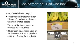 Lock Screen: You Had One Job
• Lock Screen is not magic!
• Lock Screen is merely another
“Desktop” ( Winlogon desktop )
with very limited access
• The security stems from the
reduced attack surface
• If Microsoft adds more apps on
Lock Screen: The attack surface
expands → security is reduced
24
 