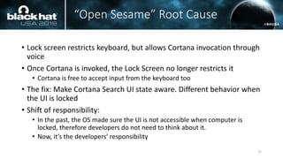 “Open Sesame” Root Cause
• Lock screen restricts keyboard, but allows Cortana invocation through
voice
• Once Cortana is invoked, the Lock Screen no longer restricts it
• Cortana is free to accept input from the keyboard too
• The fix: Make Cortana Search UI state aware. Different behavior when
the UI is locked
• Shift of responsibility:
• In the past, the OS made sure the UI is not accessible when computer is
locked, therefore developers do not need to think about it.
• Now, it’s the developers’ responsibility
27
 