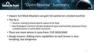 “Open Sesame” Summary
• Impact: Evil Maid Attackers can gain full control on a locked machine
• The fix is
• Tactical: making Cortana Search aware of UI state
• Not Strategical: Cortana still gets keyboard input and launches processes from
a locked screen in some other scenarios
• There are more where it came from: CVE-2018-8369
• Design lessons: Adding more capabilities to Lock Screen is very
tempting, but dangerous
29
 