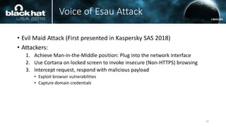 Voice of Esau Attack
• Evil Maid Attack (First presented in Kaspersky SAS 2018)
• Attackers:
1. Achieve Man-in-the-Middle position: Plug into the network interface
2. Use Cortana on locked screen to invoke insecure (Non-HTTPS) browsing
3. Intercept request, respond with malicious payload
• Exploit browser vulnerabilities
• Capture domain credentials
32
 