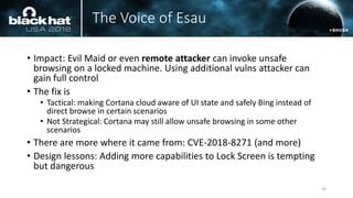 The Voice of Esau
• Impact: Evil Maid or even remote attacker can invoke unsafe
browsing on a locked machine. Using additional vulns attacker can
gain full control
• The fix is
• Tactical: making Cortana cloud aware of UI state and safely Bing instead of
direct browse in certain scenarios
• Not Strategical: Cortana may still allow unsafe browsing in some other
scenarios
• There are more where it came from: CVE-2018-8271 (and more)
• Design lessons: Adding more capabilities to Lock Screen is tempting
but dangerous
39
 
