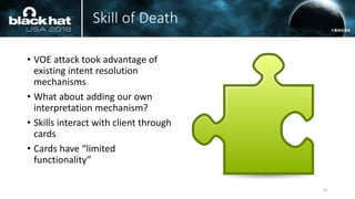 Skill of Death
• VOE attack took advantage of
existing intent resolution
mechanisms
• What about adding our own
interpretation mechanism?
• Skills interact with client through
cards
• Cards have “limited
functionality”
41
 