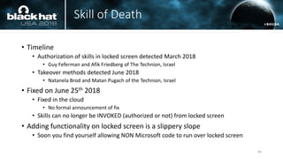 Skill of Death
• Timeline
• Authorization of skills in locked screen detected March 2018
• Guy Feferman and Afik Friedberg of The Technion, Israel
• Takeover methods detected June 2018
• Natanela Brod and Matan Pugach of the Technion, Israel
• Fixed on June 25th 2018
• Fixed in the cloud
• No formal announcement of fix
• Skills can no longer be INVOKED (authorized or not) from locked screen
• Adding functionality on locked screen is a slippery slope
• Soon you find yourself allowing NON Microsoft code to run over locked screen
46
 