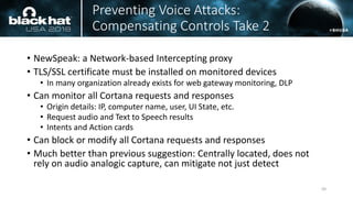 Preventing Voice Attacks:
Compensating Controls Take 2
• NewSpeak: a Network-based Intercepting proxy
• TLS/SSL certificate must be installed on monitored devices
• In many organization already exists for web gateway monitoring, DLP
• Can monitor all Cortana requests and responses
• Origin details: IP, computer name, user, UI State, etc.
• Request audio and Text to Speech results
• Intents and Action cards
• Can block or modify all Cortana requests and responses
• Much better than previous suggestion: Centrally located, does not
rely on audio analogic capture, can mitigate not just detect
50
 