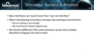Takeaways: Builders & Breakers
• New interfaces are much more than “just an interface”
• When introducing innovative concept into existing environments
• Secure Coding is not enough
• We need Secure System Engineering
• We found 3 different CVEs and numerous issues that enables
attackers to bypass the lock screen
56
 