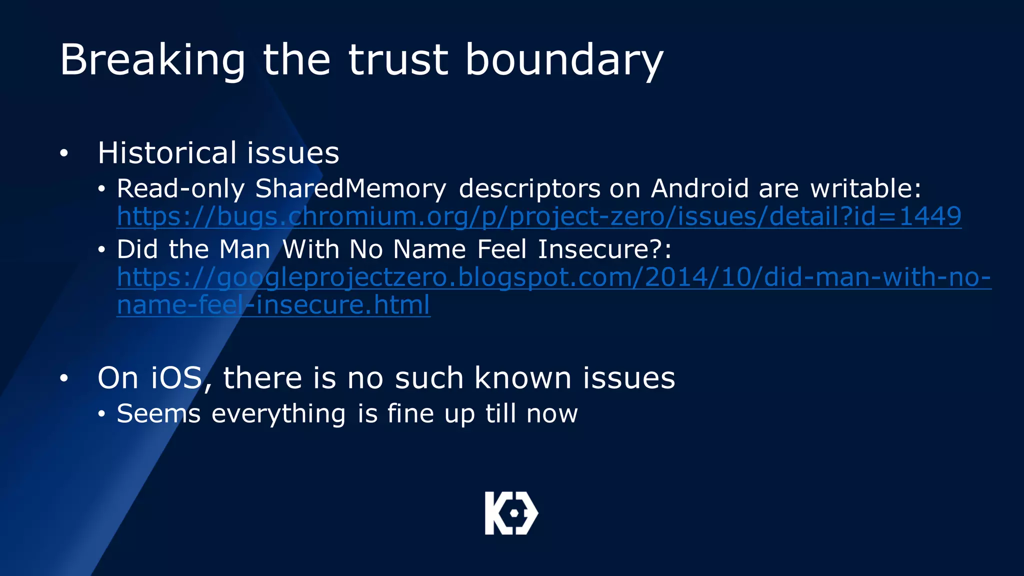 Breaking the trust boundary
• Historical issues
• Read-only SharedMemory descriptors on Android are writable:
https://bugs.chromium.org/p/project-zero/issues/detail?id=1449
• Did the Man With No Name Feel Insecure?:
https://googleprojectzero.blogspot.com/2014/10/did-man-with-no-
name-feel-insecure.html
• On iOS, there is no such known issues
• Seems everything is fine up till now
 