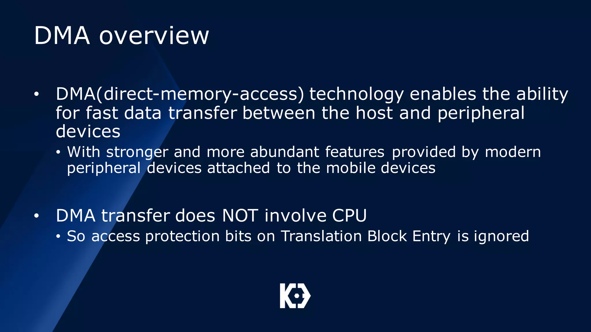 DMA overview
• DMA(direct-memory-access) technology enables the ability
for fast data transfer between the host and peripheral
devices
• With stronger and more abundant features provided by modern
peripheral devices attached to the mobile devices
• DMA transfer does NOT involve CPU
• So access protection bits on Translation Block Entry is ignored
 