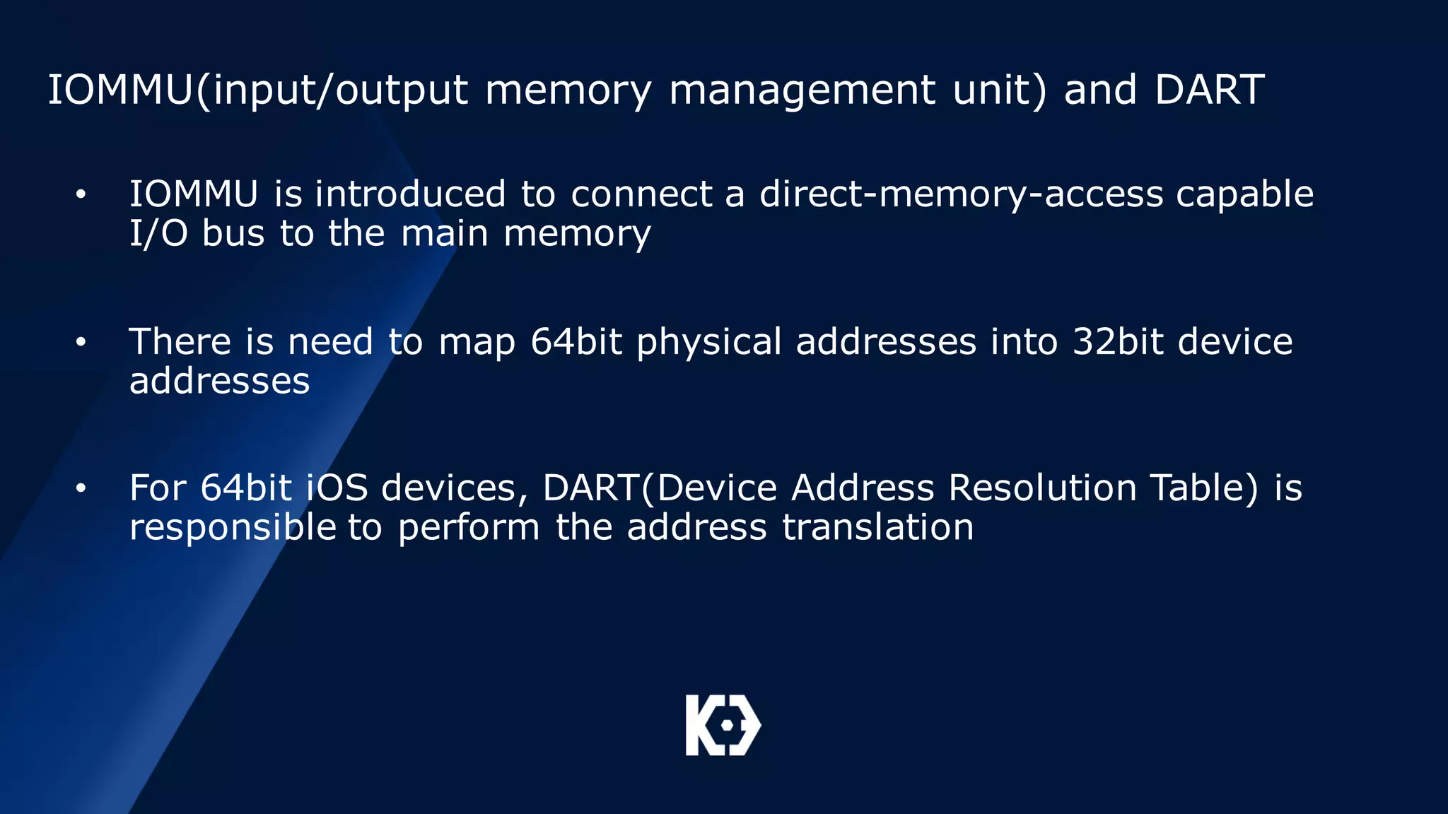 IOMMU(input/output memory management unit) and DART
• IOMMU is introduced to connect a direct-memory-access capable
I/O bus to the main memory
• There is need to map 64bit physical addresses into 32bit device
addresses
• For 64bit iOS devices, DART(Device Address Resolution Table) is
responsible to perform the address translation
 