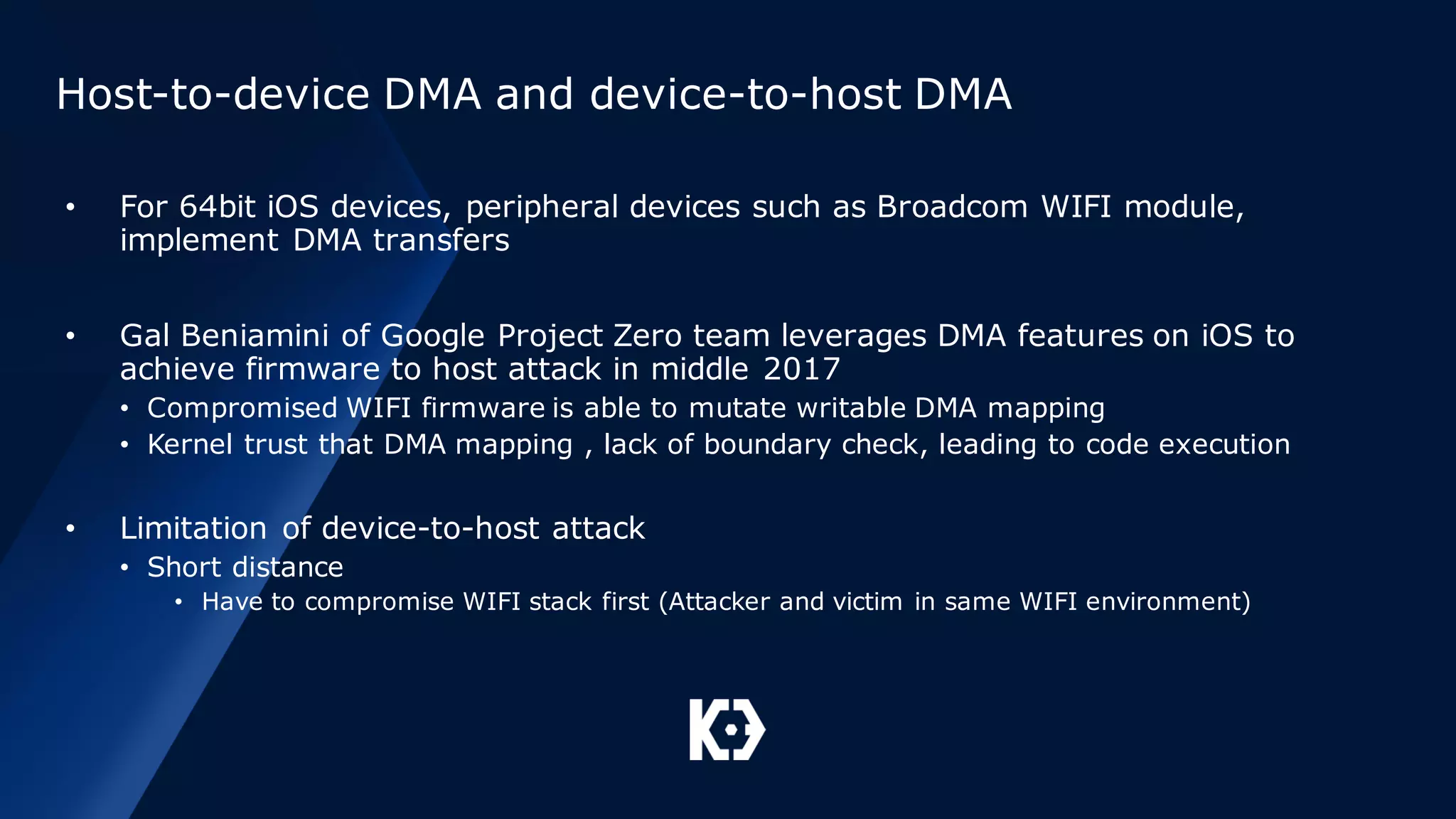 Host-to-device DMA and device-to-host DMA
• For 64bit iOS devices, peripheral devices such as Broadcom WIFI module,
implement DMA transfers
• Gal Beniamini of Google Project Zero team leverages DMA features on iOS to
achieve firmware to host attack in middle 2017
• Compromised WIFI firmware is able to mutate writable DMA mapping
• Kernel trust that DMA mapping , lack of boundary check, leading to code execution
• Limitation of device-to-host attack
• Short distance
• Have to compromise WIFI stack first (Attacker and victim in same WIFI environment)
 