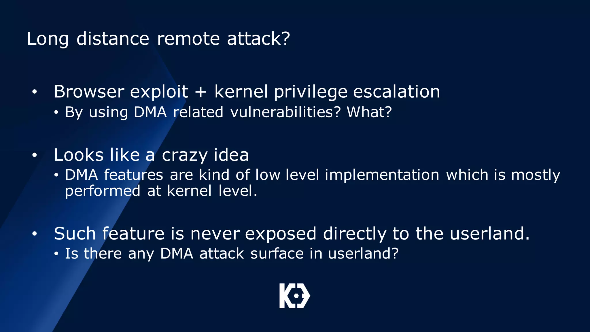 Long distance remote attack?
• Browser exploit + kernel privilege escalation
• By using DMA related vulnerabilities? What?
• Looks like a crazy idea
• DMA features are kind of low level implementation which is mostly
performed at kernel level.
• Such feature is never exposed directly to the userland.
• Is there any DMA attack surface in userland?
 